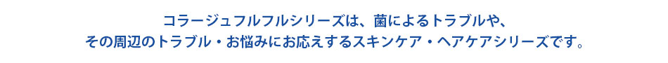 肌の上で「カビ」が増えると、
肌トラブルやフケ・かゆみの原因に！？
コラージュフルフルシリーズは、真菌（カビ）の増殖を抑える成分「ミコナゾール硝酸塩」を配合した低刺激性のスキンケアシリーズです。