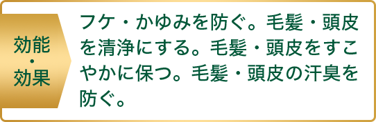 効能・効果 フケ・かゆみを防ぐ。毛髪・頭皮を正常にする。毛髪・頭皮をすこやかに保つ。毛髪・頭皮の汗臭を防ぐ。